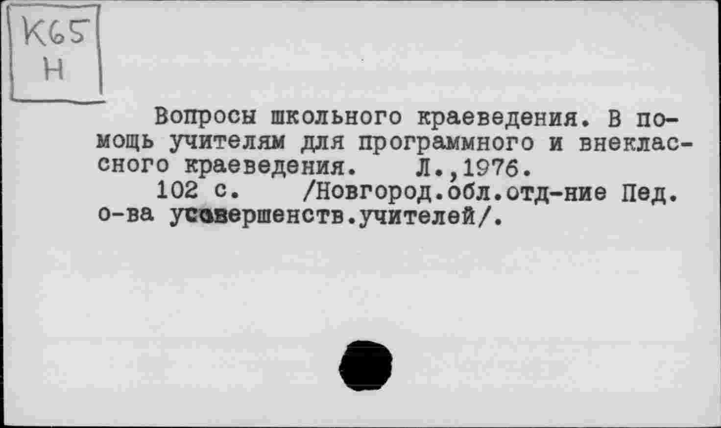 ﻿KGS'
H
Вопросы школьного краеведения. В помощь учителям для программного и внеклассного краеведения. Л.,1976.
102 с. /Новгород.обл.отд-ние Пед. о-ва усзвершенств.учителей/.